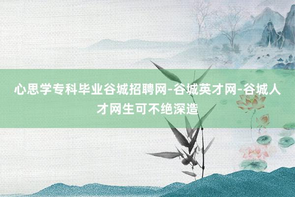 心思学专科毕业谷城招聘网-谷城英才网-谷城人才网生可不绝深造
