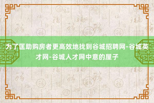 为了匡助购房者更高效地找到谷城招聘网-谷城英才网-谷城人才网中意的屋子