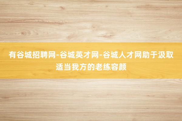 有谷城招聘网-谷城英才网-谷城人才网助于汲取适当我方的老练容颜