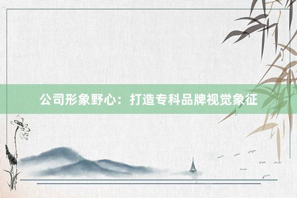 公司形象野心：打造专科品牌视觉象征