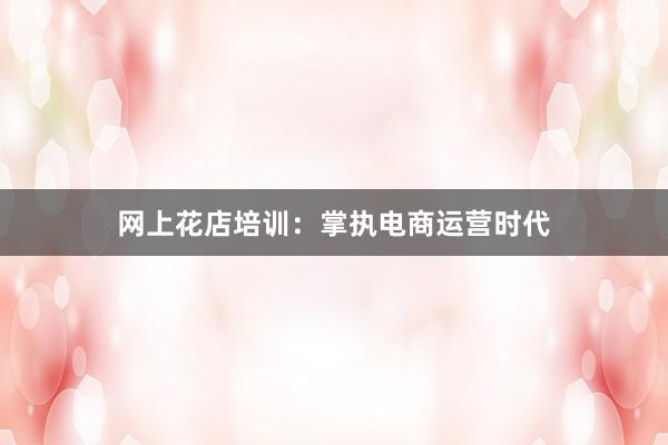 网上花店培训：掌执电商运营时代