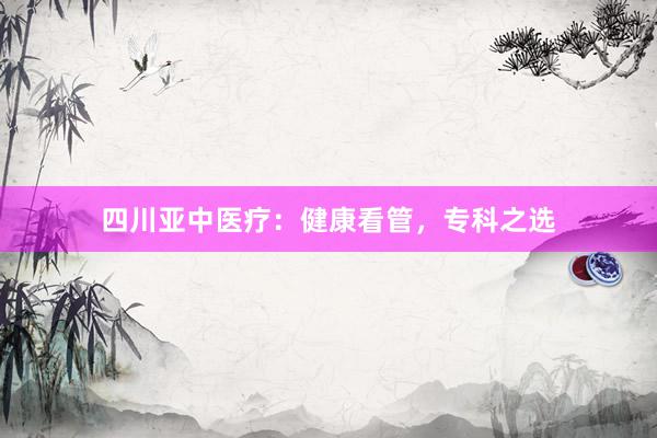 四川亚中医疗：健康看管，专科之选
